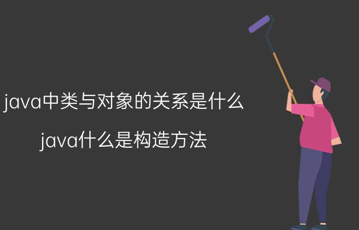 java中类与对象的关系是什么 java什么是构造方法，作用是什么？